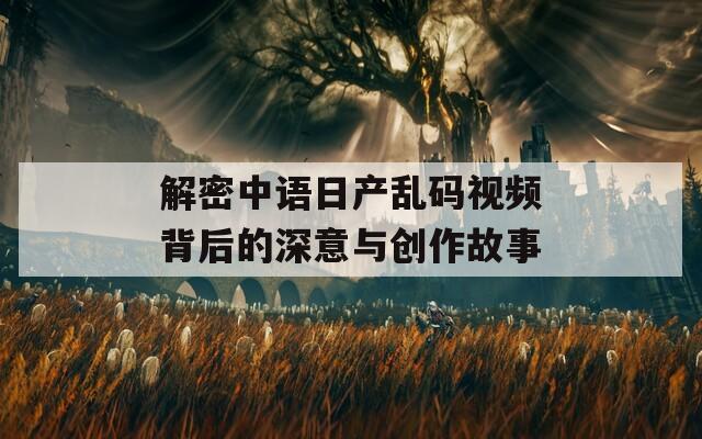 解密中语日产乱码视频背后的深意与创作故事