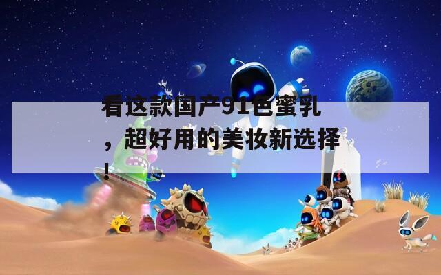 看这款国产91色蜜乳，超好用的美妆新选择！