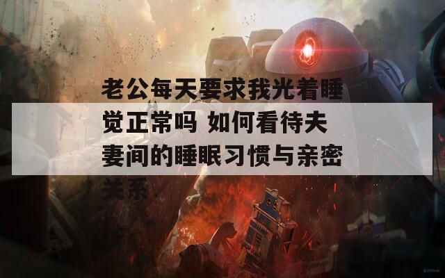 老公每天要求我光着睡觉正常吗 如何看待夫妻间的睡眠习惯与亲密关系