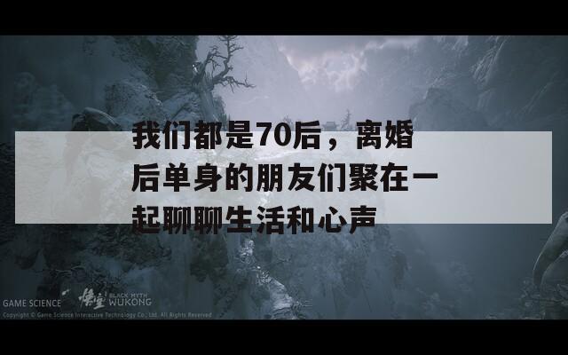 我们都是70后，离婚后单身的朋友们聚在一起聊聊生活和心声