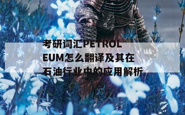 考研词汇PETROLEUM怎么翻译及其在石油行业中的应用解析