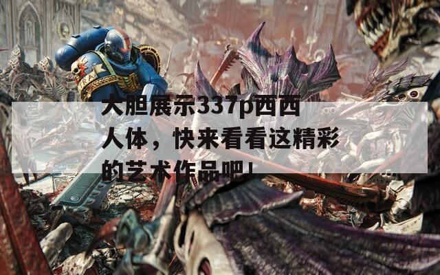 大胆展示337p西西人体，快来看看这精彩的艺术作品吧！