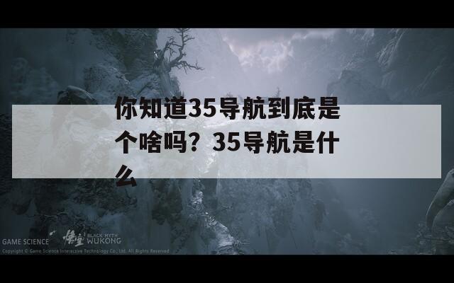 你知道35导航到底是个啥吗？35导航是什么