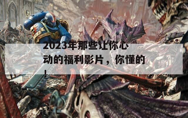 2023年那些让你心动的福利影片，你懂的！