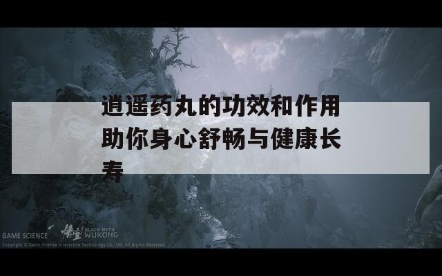 逍遥药丸的功效和作用助你身心舒畅与健康长寿