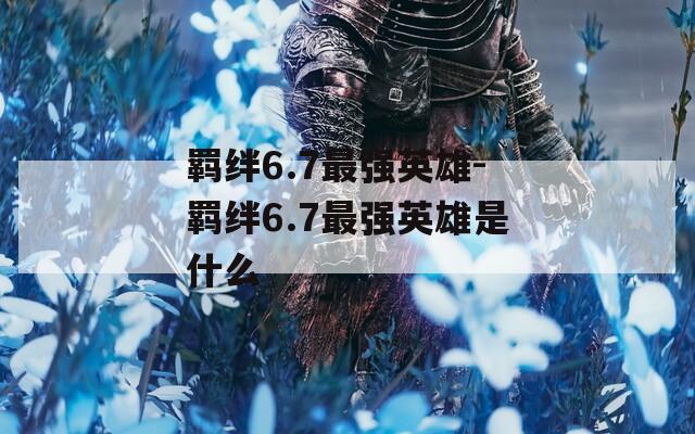 羁绊6.7最强英雄-羁绊6.7最强英雄是什么