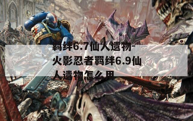 羁绊6.7仙人遗物-火影忍者羁绊6.9仙人遗物怎么用