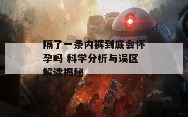 隔了一条内裤到底会怀孕吗 科学分析与误区解读揭秘
