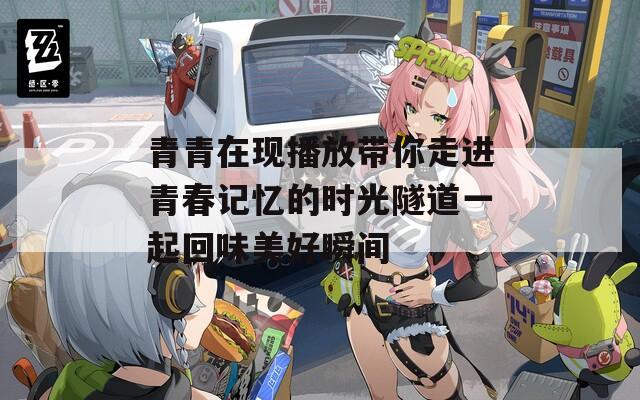 青青在现播放带你走进青春记忆的时光隧道一起回味美好瞬间