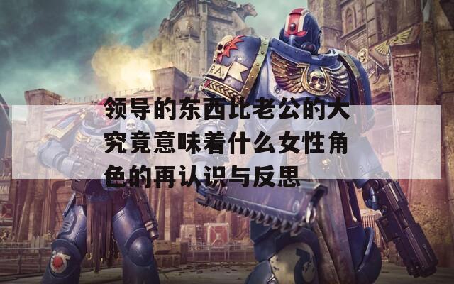 领导的东西比老公的大究竟意味着什么女性角色的再认识与反思