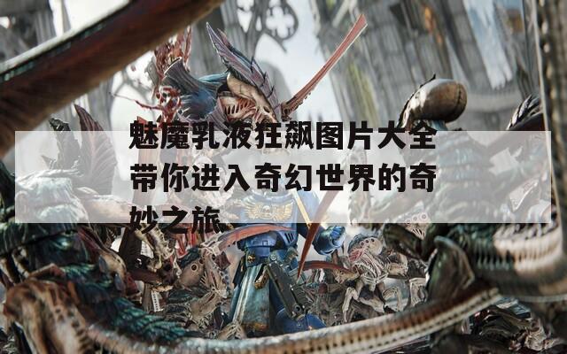 魅魔乳液狂飙图片大全带你进入奇幻世界的奇妙之旅