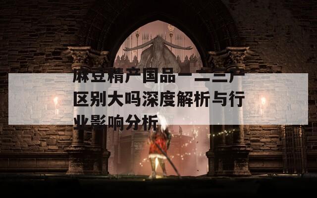 麻豆精产国品一二三产区别大吗深度解析与行业影响分析
