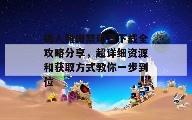 鸣人雏田禁动漫下载全攻略分享，超详细资源和获取方式教你一步到位