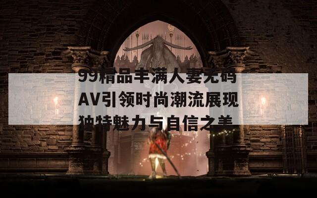 99精品丰满人妻无码AV引领时尚潮流展现独特魅力与自信之美