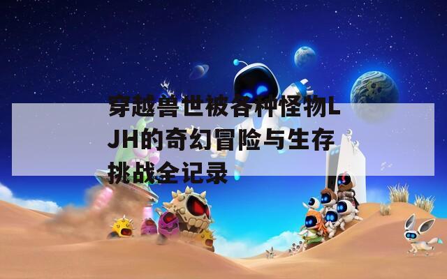 穿越兽世被各种怪物LJH的奇幻冒险与生存挑战全记录