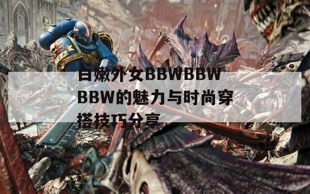 白嫩外女BBWBBWBBW的魅力与时尚穿搭技巧分享