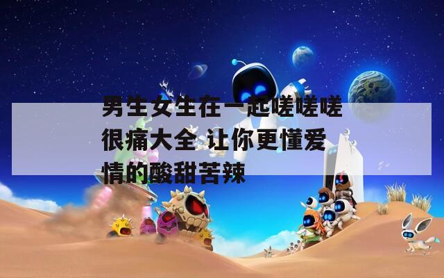 男生女生在一起嗟嗟嗟很痛大全 让你更懂爱情的酸甜苦辣