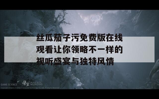 丝瓜茄子污免费版在线观看让你领略不一样的视听盛宴与独特风情