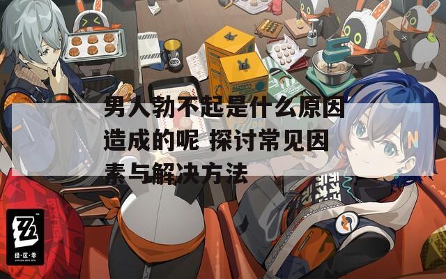 男人勃不起是什么原因造成的呢 探讨常见因素与解决方法