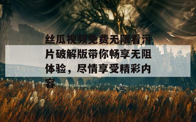 丝瓜视频免费无限看污片破解版带你畅享无阻体验，尽情享受精彩内容