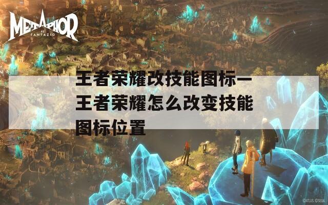 王者荣耀改技能图标—王者荣耀怎么改变技能图标位置