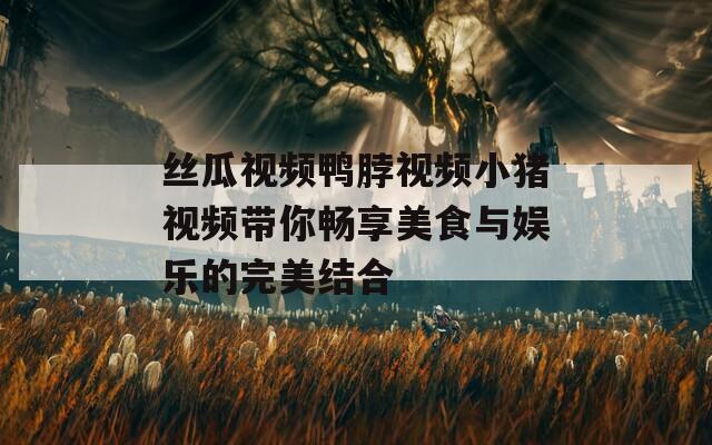 丝瓜视频鸭脖视频小猪视频带你畅享美食与娱乐的完美结合