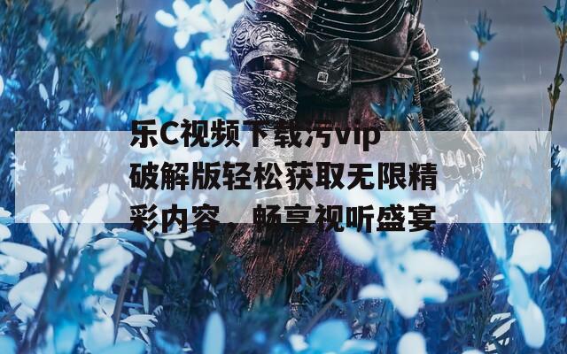 乐C视频下载污vip破解版轻松获取无限精彩内容，畅享视听盛宴