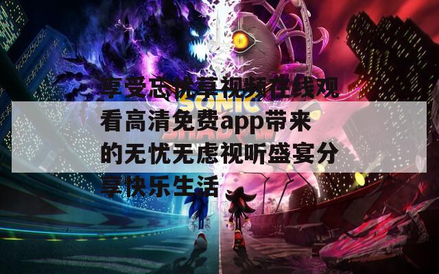 享受忘忧草视频在线观看高清免费app带来的无忧无虑视听盛宴分享快乐生活