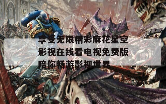 享受无限精彩麻花星空影视在线看电视免费版陪你畅游影视世界