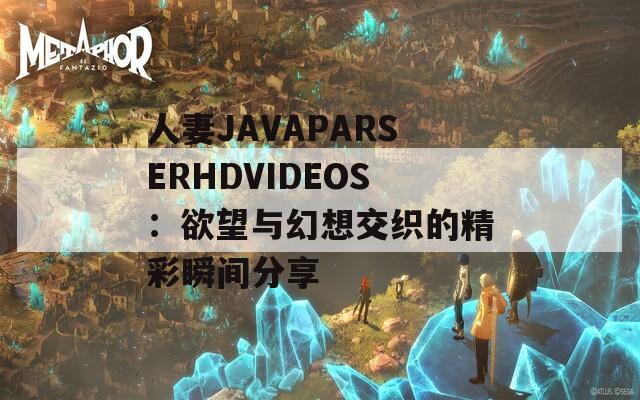 人妻JAVAPARSERHDVIDEOS：欲望与幻想交织的精彩瞬间分享