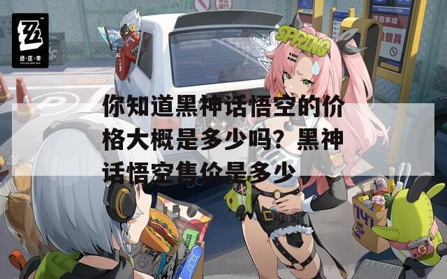 你知道黑神话悟空的价格大概是多少吗？黑神话悟空售价是多少