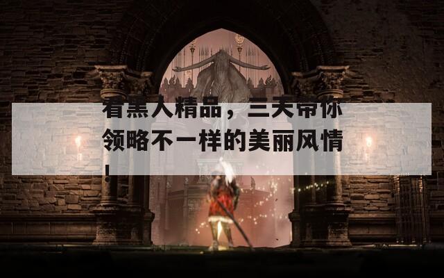看黑人精品，三天带你领略不一样的美丽风情！