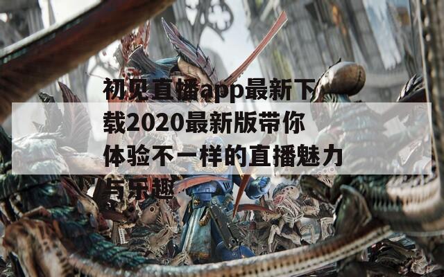 初见直播app最新下载2020最新版带你体验不一样的直播魅力与乐趣