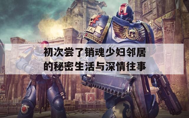 初次尝了销魂少妇邻居的秘密生活与深情往事