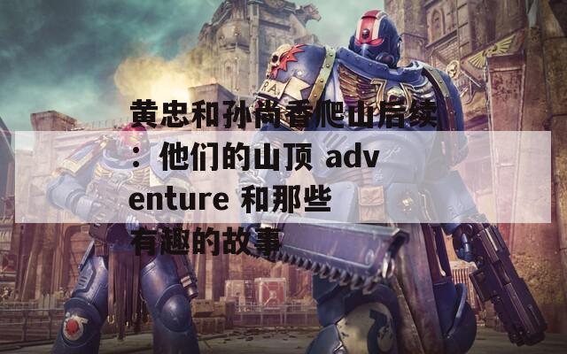 黄忠和孙尚香爬山后续：他们的山顶 adventure 和那些有趣的故事