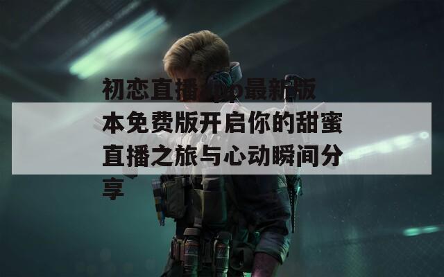 初恋直播app最新版本免费版开启你的甜蜜直播之旅与心动瞬间分享