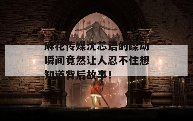 麻花传媒沈芯语的躁动瞬间竟然让人忍不住想知道背后故事！