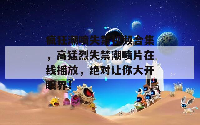 疯狂潮喷失禁视频合集，高猛烈失禁潮喷片在线播放，绝对让你大开眼界！
