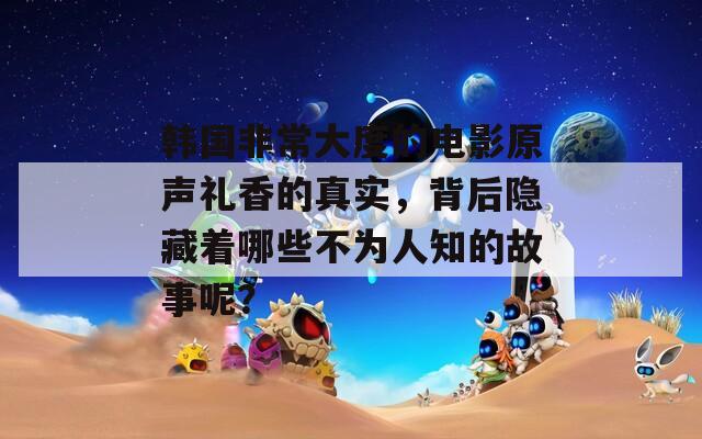 韩国非常大度的电影原声礼香的真实，背后隐藏着哪些不为人知的故事呢？