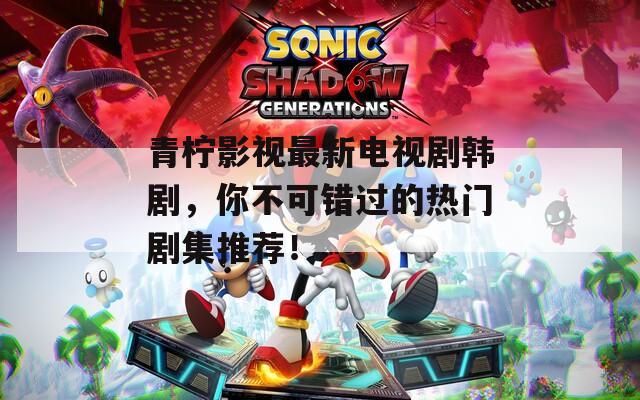 青柠影视最新电视剧韩剧，你不可错过的热门剧集推荐！