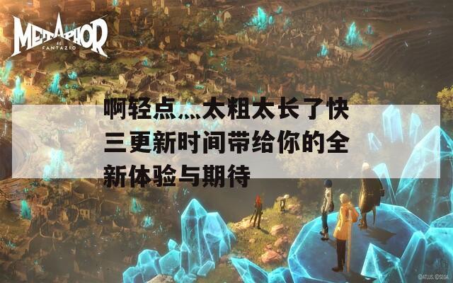 啊轻点灬太粗太长了快三更新时间带给你的全新体验与期待