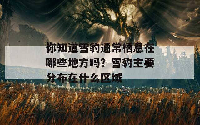 你知道雪豹通常栖息在哪些地方吗？雪豹主要分布在什么区域
