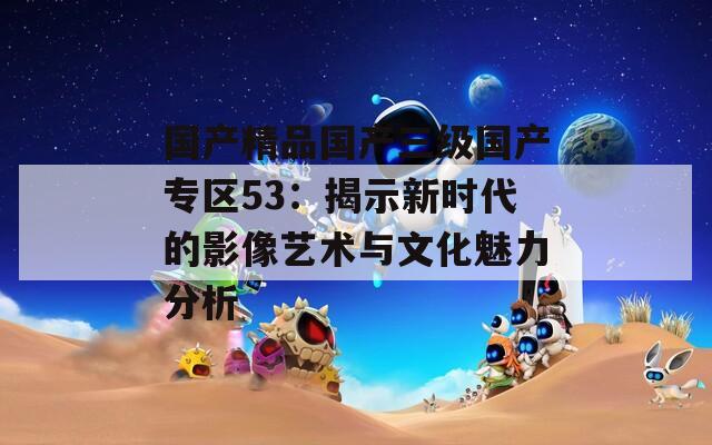 国产精品国产三级国产专区53：揭示新时代的影像艺术与文化魅力分析