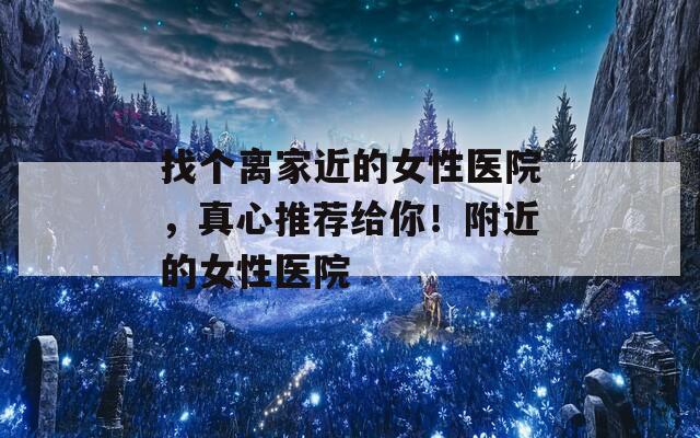 找个离家近的女性医院，真心推荐给你！附近的女性医院