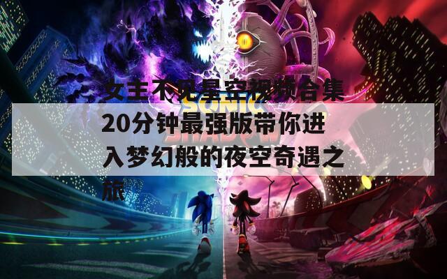 女主不见星空视频合集20分钟最强版带你进入梦幻般的夜空奇遇之旅