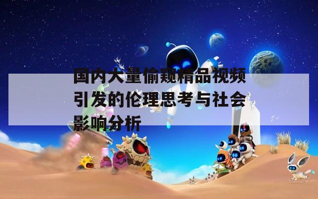 国内大量偷窥精品视频引发的伦理思考与社会影响分析