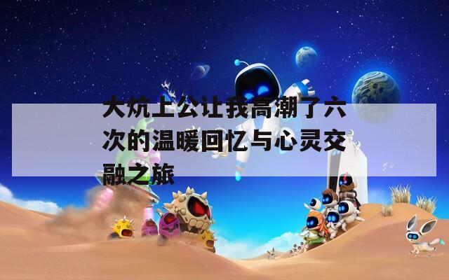 大炕上公让我高潮了六次的温暖回忆与心灵交融之旅