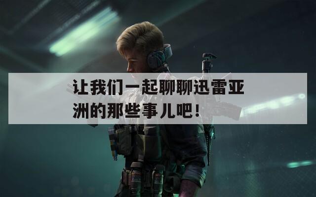 让我们一起聊聊迅雷亚洲的那些事儿吧！