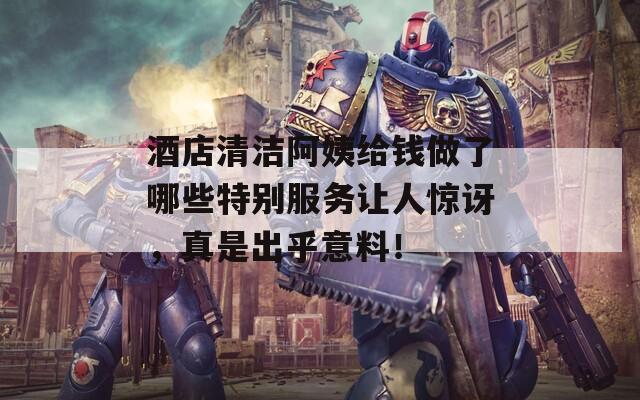 酒店清洁阿姨给钱做了哪些特别服务让人惊讶，真是出乎意料！