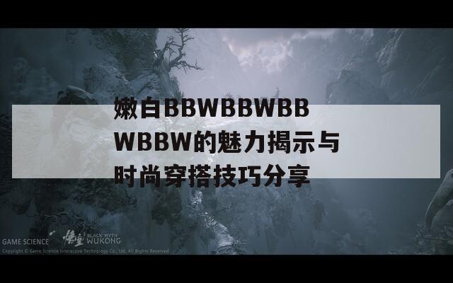 嫩白BBWBBWBBWBBW的魅力揭示与时尚穿搭技巧分享